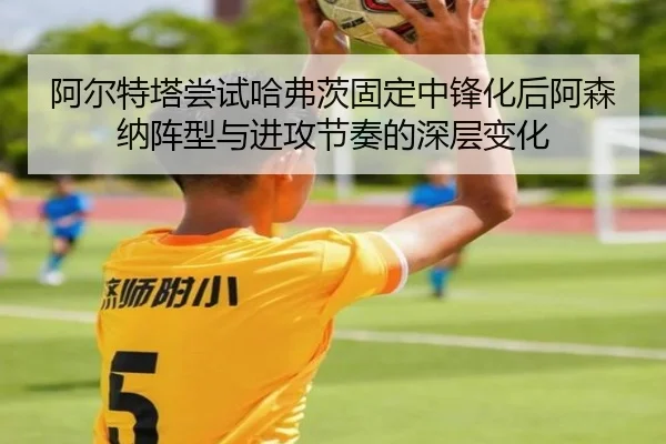 阿尔特塔尝试哈弗茨固定中锋化后阿森纳阵型与进攻节奏的深层变化