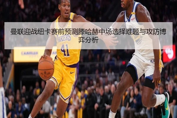 曼联迎战纽卡赛前预测滕哈赫中场选择难题与攻防博弈分析
