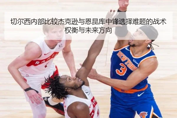 切尔西内部比较杰克逊与恩昆库中锋选择难题的战术权衡与未来方向
