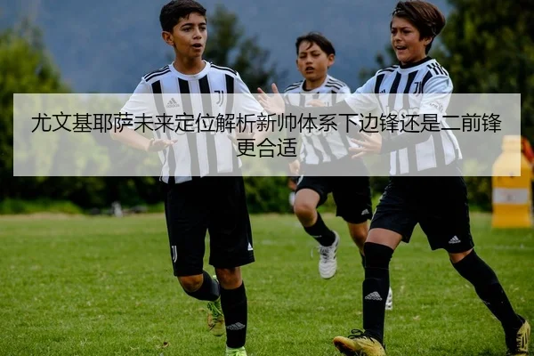 尤文基耶萨未来定位解析新帅体系下边锋还是二前锋更合适